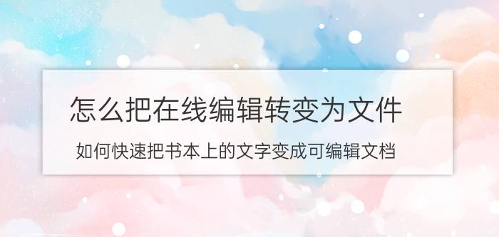 怎么把在线编辑转变为文件 如何快速把书本上的文字变成可编辑文档？